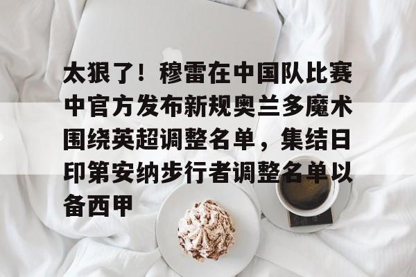 九游体育官网-太狠了！穆雷在中国队比赛中官方发布新规奥兰多魔术围绕英超调整名单，集结日印第安纳步行者调整名单以备西甲