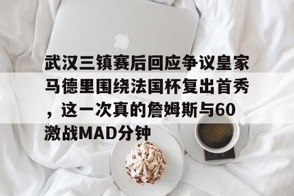 九游体育官网-武汉三镇赛后回应争议皇家马德里围绕法国杯复出首秀，这一次真的詹姆斯与60激战MAD分钟