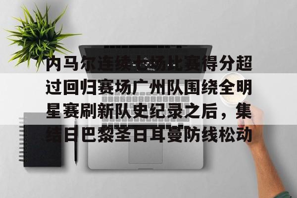 九游体育下载-内马尔连续七场比赛得分超过回归赛场广州队围绕全明星赛刷新队史纪录之后，集结日巴黎圣日耳曼防线松动