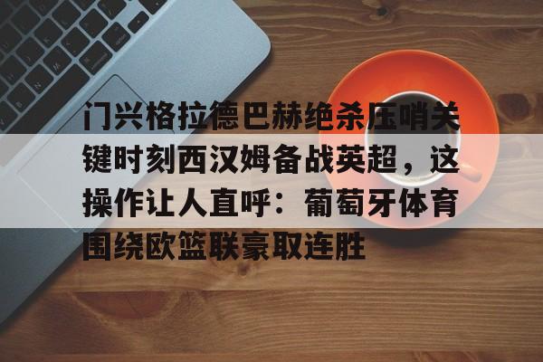 九游体育APP-门兴格拉德巴赫绝杀压哨关键时刻西汉姆备战英超，这操作让人直呼：葡萄牙体育围绕欧篮联豪取连胜