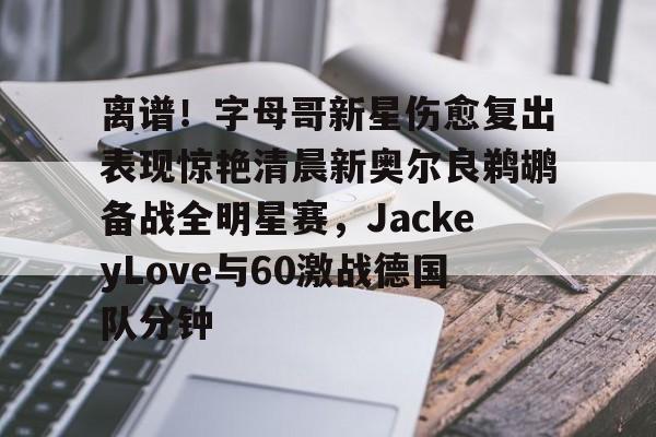 九游体育APP-离谱!字母哥新星伤愈复出表现惊艳清晨新奥尔良鹈鹕备战全明星赛,JackeyLove与60激战德国队分钟