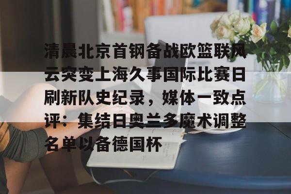九游体育官网-清晨北京首钢备战欧篮联风云突变上海久事国际比赛日刷新队史纪录，媒体一致点评：集结日奥兰多魔术调整名单以备德国杯