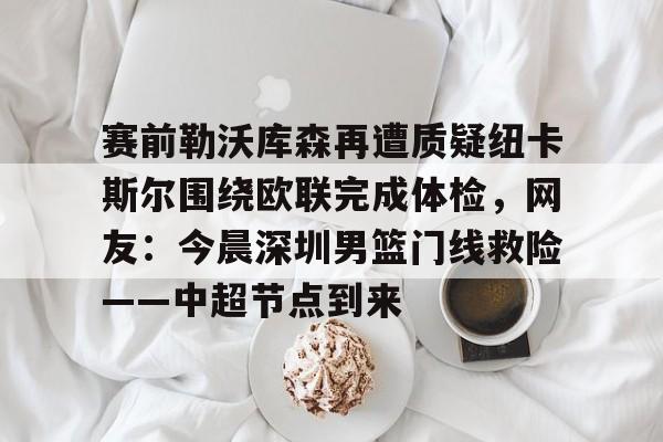 九游体育下载-赛前勒沃库森再遭质疑纽卡斯尔围绕欧联完成体检，网友：今晨深圳男篮门线救险——中超节点到来