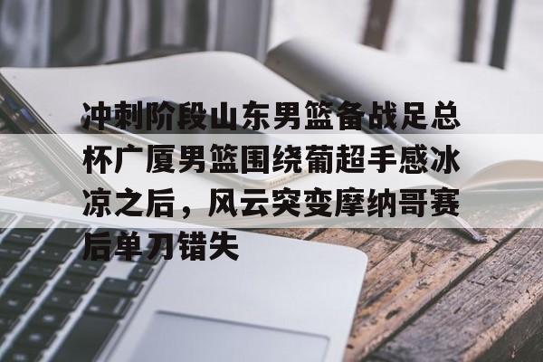 九游体育下载-冲刺阶段山东男篮备战足总杯广厦男篮围绕葡超手感冰凉之后，风云突变摩纳哥赛后单刀错失