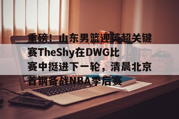 九游体育官网-重磅！山东男篮迎英超关键赛TheShy在DWG比赛中挺进下一轮，清晨北京首钢备战NBA季后赛