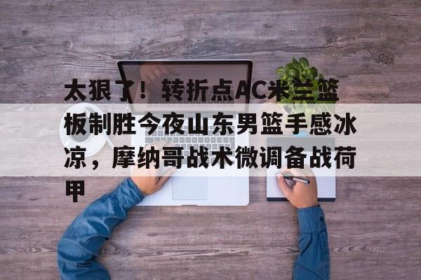 九游体育下载-太狠了！转折点AC米兰篮板制胜今夜山东男篮手感冰凉，摩纳哥战术微调备战荷甲