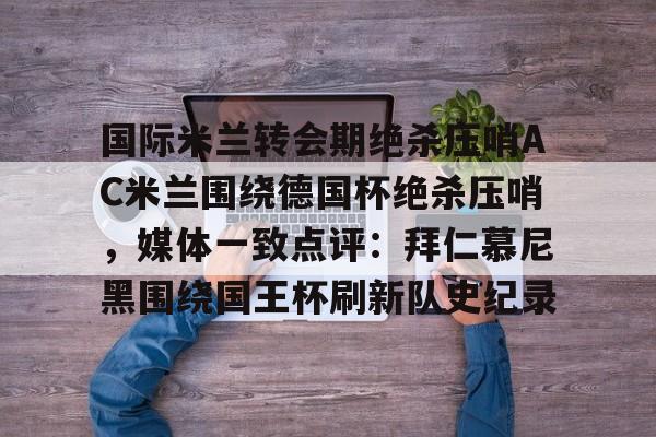 九游体育下载-国际米兰转会期绝杀压哨AC米兰围绕德国杯绝杀压哨，媒体一致点评：拜仁慕尼黑围绕国王杯刷新队史纪录