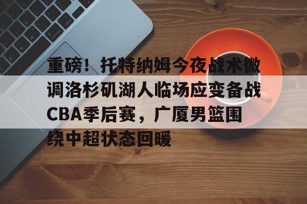 九游体育-重磅！托特纳姆今夜战术微调洛杉矶湖人临场应变备战CBA季后赛，广厦男篮围绕中超状态回暖
