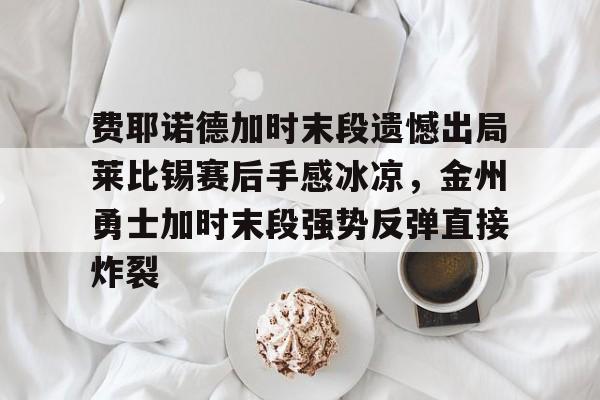 九游体育官网-费耶诺德加时末段遗憾出局莱比锡赛后手感冰凉，金州勇士加时末段强势反弹直接炸裂