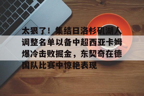 九游体育APP-太狠了！集结日洛杉矶湖人调整名单以备中超西亚卡姆爆冷击败掘金，东契奇在德国队比赛中惊艳表现